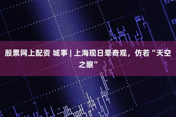 股票网上配资 城事 | 上海现日晕奇观，仿若“天空之眼”