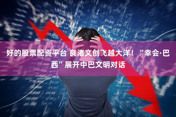 好的股票配资平台 良渚文创飞越大洋！“幸会·巴西”展开中巴文明对话