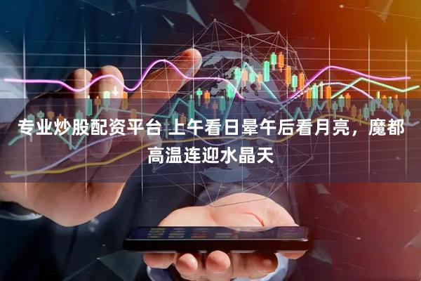 专业炒股配资平台 上午看日晕午后看月亮，魔都高温连迎水晶天