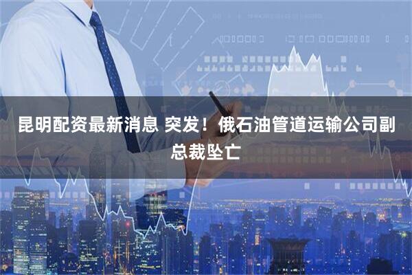 昆明配资最新消息 突发！俄石油管道运输公司副总裁坠亡