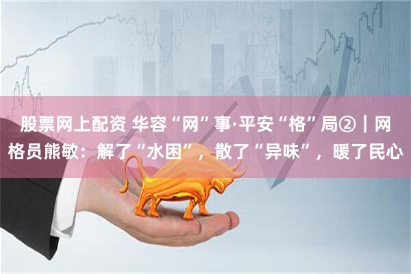 股票网上配资 华容“网”事·平安“格”局②｜网格员熊敏：解了“水困”，散了“异味”，暖了民心