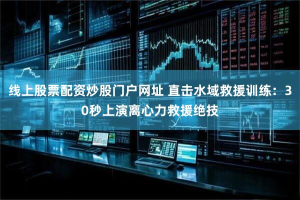 线上股票配资炒股门户网址 直击水域救援训练：30秒上演离心力救援绝技
