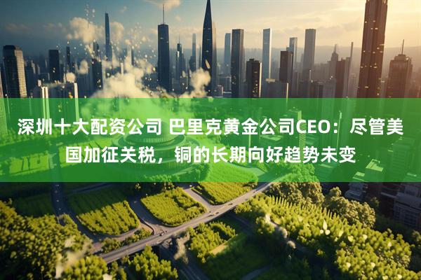 深圳十大配资公司 巴里克黄金公司CEO：尽管美国加征关税，铜的长期向好趋势未变
