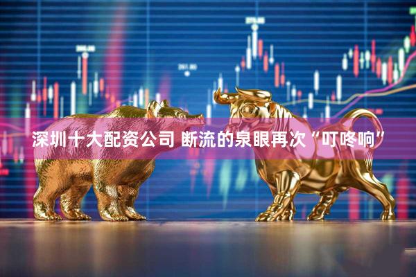 深圳十大配资公司 断流的泉眼再次“叮咚响”