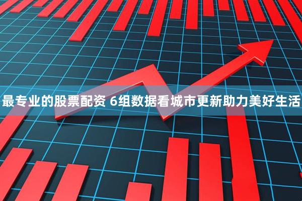 最专业的股票配资 6组数据看城市更新助力美好生活