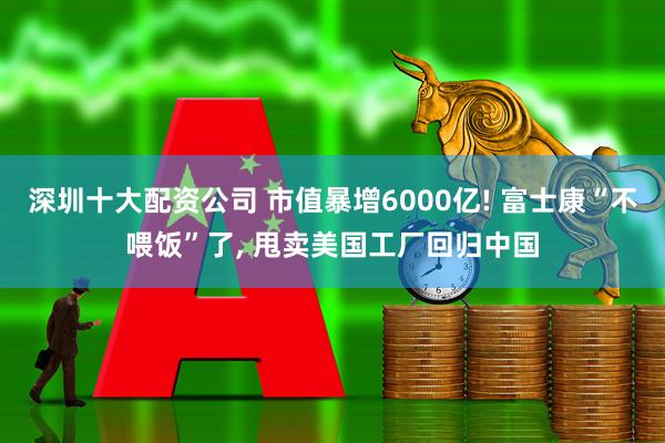 深圳十大配资公司 市值暴增6000亿! 富士康“不喂饭”了, 甩卖美国工厂回归中国