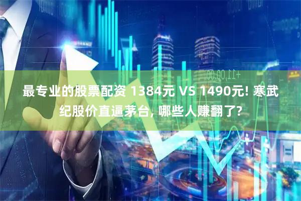最专业的股票配资 1384元 VS 1490元! 寒武纪股价直逼茅台, 哪些人赚翻了?