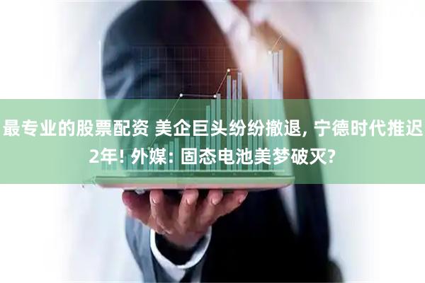 最专业的股票配资 美企巨头纷纷撤退, 宁德时代推迟2年! 外媒: 固态电池美梦破灭?