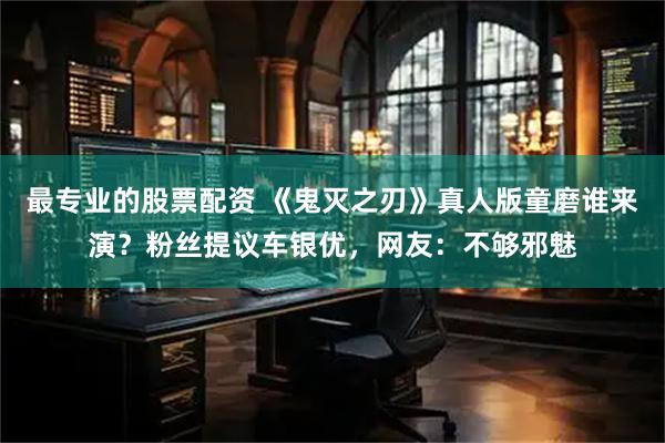最专业的股票配资 《鬼灭之刃》真人版童磨谁来演？粉丝提议车银优，网友：不够邪魅