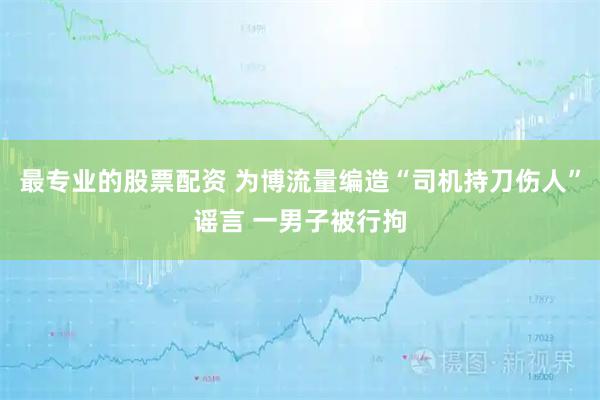 最专业的股票配资 为博流量编造“司机持刀伤人”谣言 一男子被行拘