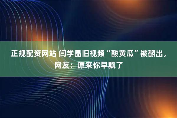 正规配资网站 闫学晶旧视频“酸黄瓜”被翻出，网友：原来你早飘了
